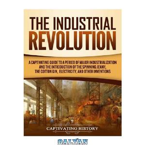 دانلود کتاب The Industrial Revolution: A Captivating Guide to a Period of Major Industrialization and the Introduction Spinning Jenny, Cotton Gin, Electricity, Other Inventions 