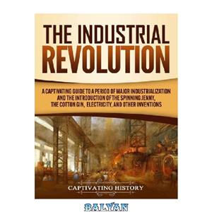 دانلود کتاب The Industrial Revolution: A Captivating Guide to a Period of Major Industrialization and the Introduction of the Spinning Jenny, the Cotton Gin, Electricity, and Other Inventions 