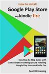 کتاب How to Install Google Play Store on Kindle Fire: Easy Step-by-Step Guide with Screenshots on Setting up And Installing Google Play Store on Kindle Fire (Unique User Guides Book 7)