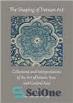 دانلود کتاب The shaping of Persian art : Collections and interpretations of the art of Islamic Iran and Central Asia...