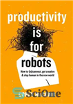 دانلود کتاب Productivity Is For Robots: How To (re)Connect, Get Creative, And Stay Human In The New World – بهره...