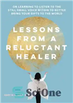 دانلود کتاب Lessons from a Reluctant Healer: On Learning to Listen to that Still Small Voice Within to Better Bring...