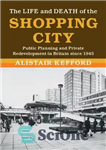 دانلود کتاب The Life and Death of the Shopping City: Public Planning and Private Redevelopment in Britain since 1945 –...