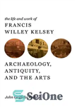 دانلود کتاب The life and work of Francis Willey Kelsey archaeology, antiquity, and the arts – زندگی و کار فرانسیس...