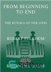 دانلود کتاب From Beginning to End: The Rituals of Our Lives: Some Observations from Both Sides the Refridgerator Door... 