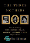 دانلود کتاب The Three Mothers: How the Mothers of Martin Luther King Jr, Malcolm X and James Baldwin Shaped a...