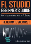 دانلود کتاب FL Studio Beginner’s Guide: How to Start Making Music in FL Studio – the Ultimate Shortcut – راهنمای...