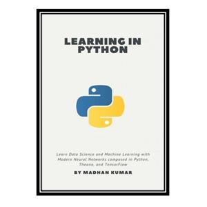 کتاب Learning in Python: Learn Data Science and Machine Learning with Modern Neural Networks composed in Python, Theano, and TensorFlow اثر MADHAN KUMAR انتشارات مؤلفین طلایی