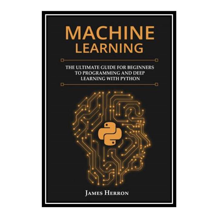 کتاب Machine Learning: The Ultimate Guide for Beginners to Programming and Deep Learning With Python اثر James Herron انتشارات مؤلفین طلایی