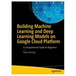 کتاب Building Machine Learning and Deep Learning Models on Google Cloud Platform: A Comprehensive Guide for Beginners اثر Ekaba Bisong انتشارات مؤلفین طلایی