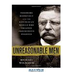 دانلود کتاب Unreasonable Men: Theodore Roosevelt and the Republican Rebels Who Created Progressive Politics
